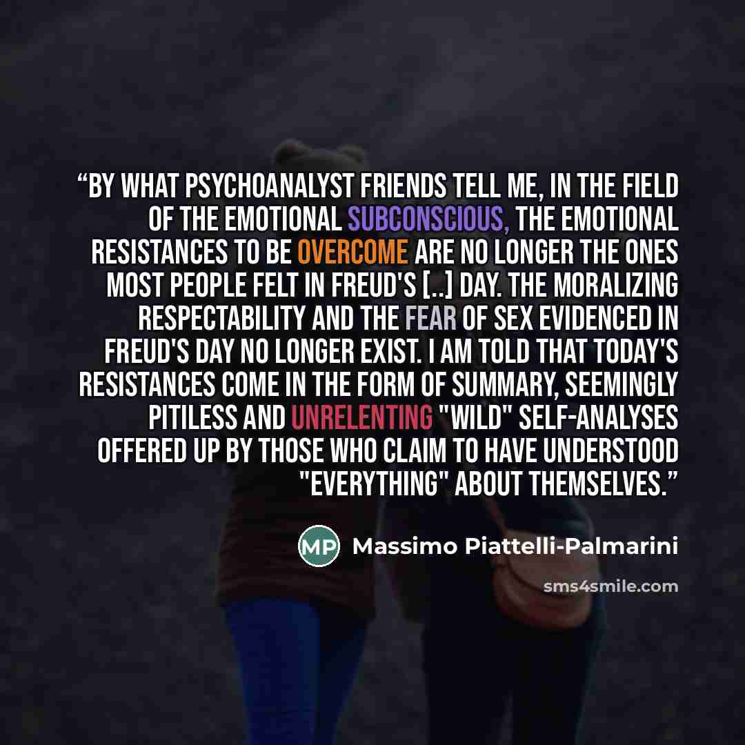 “By what psychoanalyst friends tell me, in the field of the emotional subconscious, the emotional resistances to be overcome are no longer the ones most people felt in Freud's [..] day. The moralizing respectability and the fear of sex evidenced in Freud's day no longer exist. I am told that…” quote by Massimo Piattelli-Palmarini