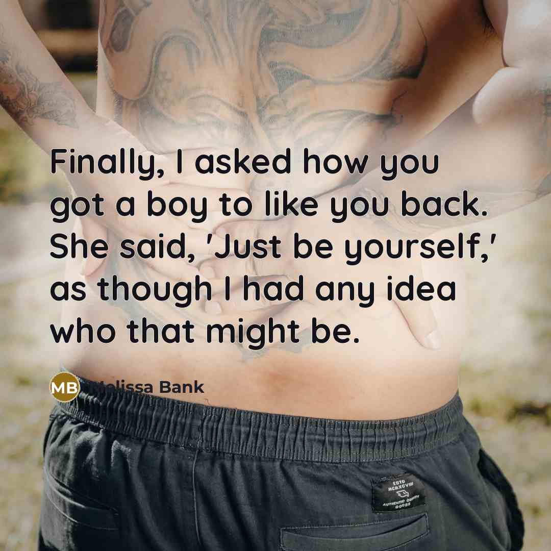 “Finally, I asked how you got a boy to like you back. She said, 'Just be yourself,' as though I had any idea who that might be.” quote by Melissa Bank