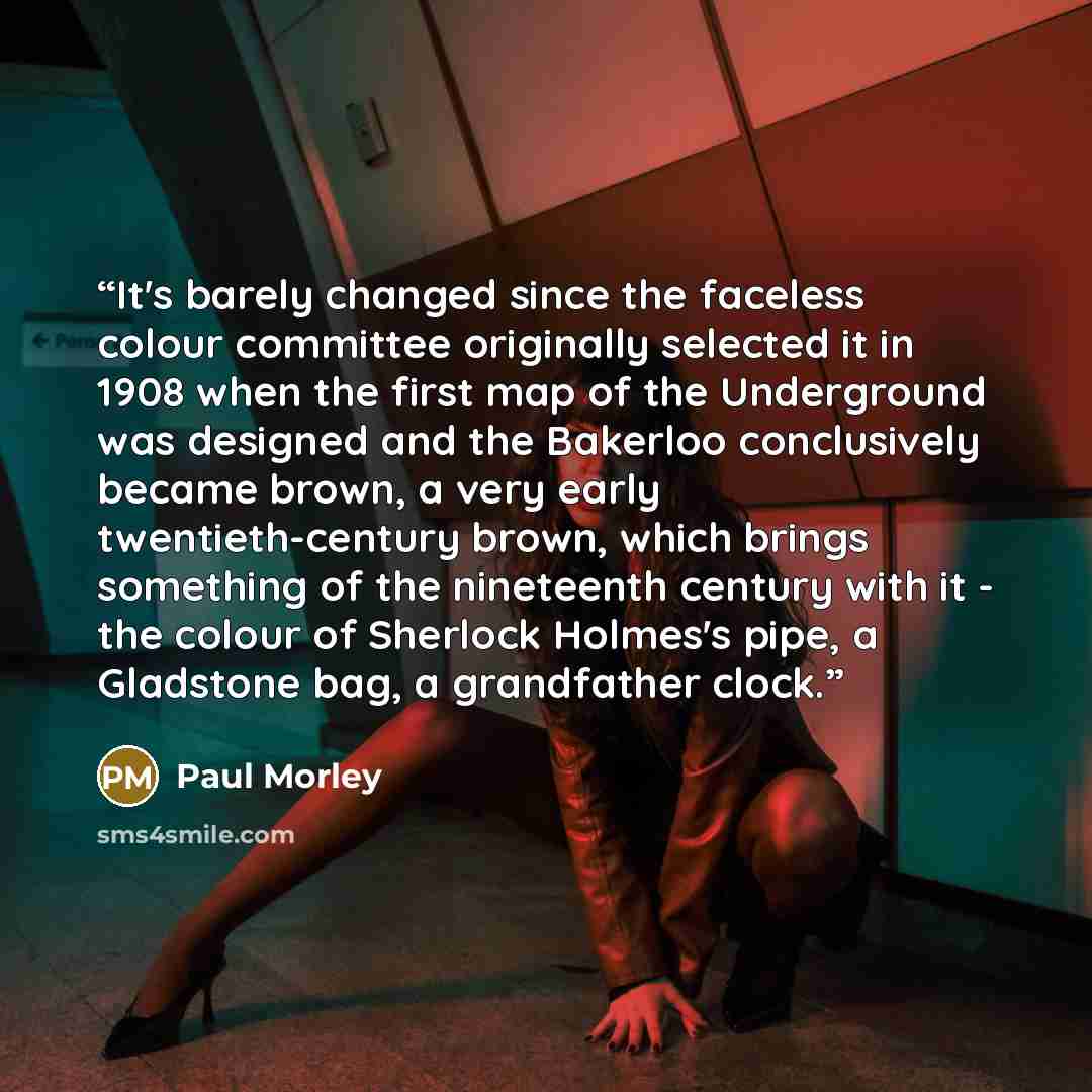 “It's barely changed since the faceless colour committee originally selected it in 1908 when the first map of the Underground was designed and the Bakerloo conclusively became brown, a very early twentieth-century brown, which brings something of the nineteenth century with it - the colour of…” quote by Paul Morley