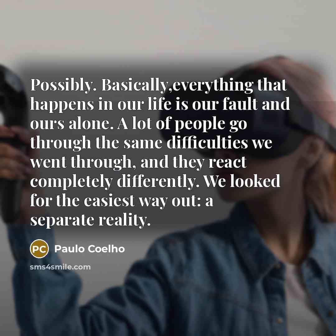 “Possibly. Basically,everything that happens in our life is our fault and ours alone. A lot of people go through the same difficulties we went through, and they react completely differently. We looked for the easiest way out: a separate reality.” quote by Paulo Coelho