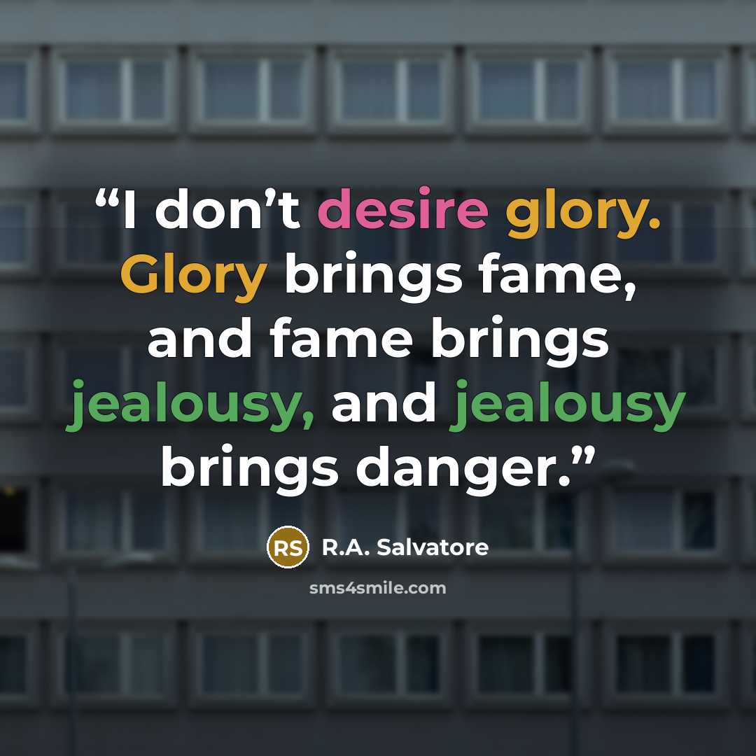 “I don’t desire glory. Glory brings fame, and fame brings jealousy, and jealousy brings danger.” quote by R.A. Salvatore