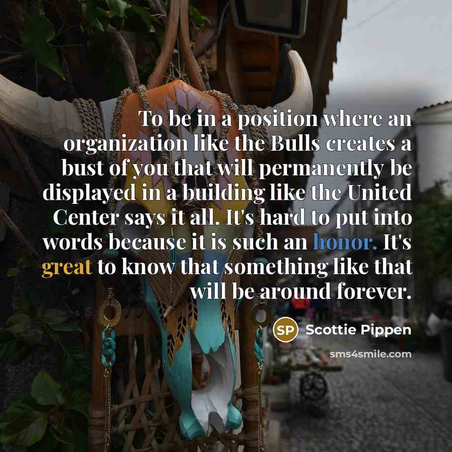 “To be in a position where an organization like the Bulls creates a bust of you that will permanently be displayed in a building like the United Center says it all. It's hard to put into words because it is such an honor. It's great to know that something like that will be around forever.” quote by Scottie Pippen