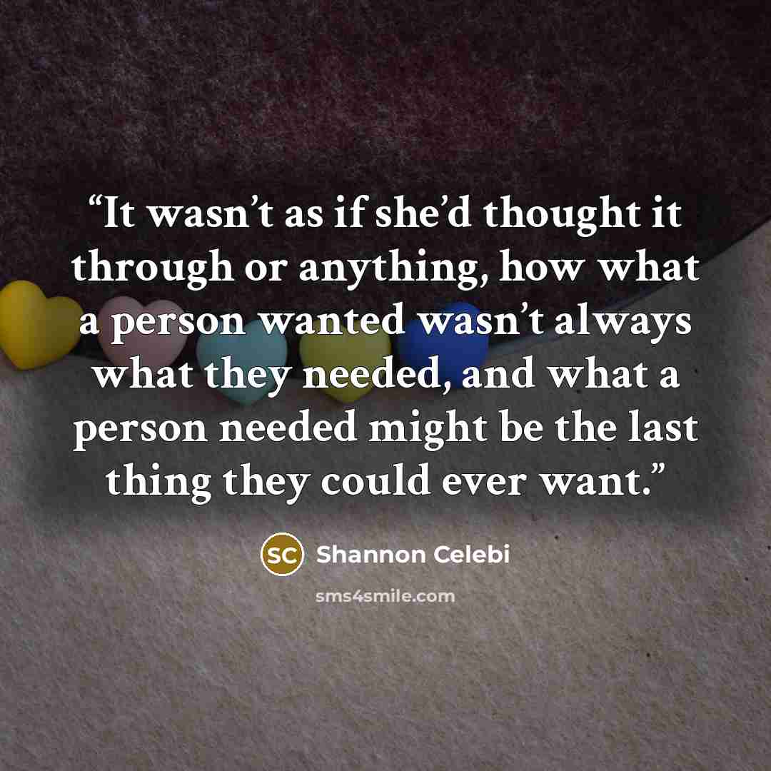 “It wasn’t as if she’d thought it through or anything, how what a person wanted wasn’t always what they needed, and what a person needed might be the last thing they could ever want.” quote by Shannon Celebi