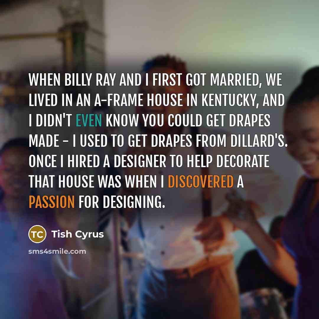 “When Billy Ray and I first got married, we lived in an A-frame house in Kentucky, and I didn't even know you could get drapes made - I used to get drapes from Dillard's. Once I hired a designer to help decorate that house was when I discovered a passion for designing.” quote by Tish Cyrus