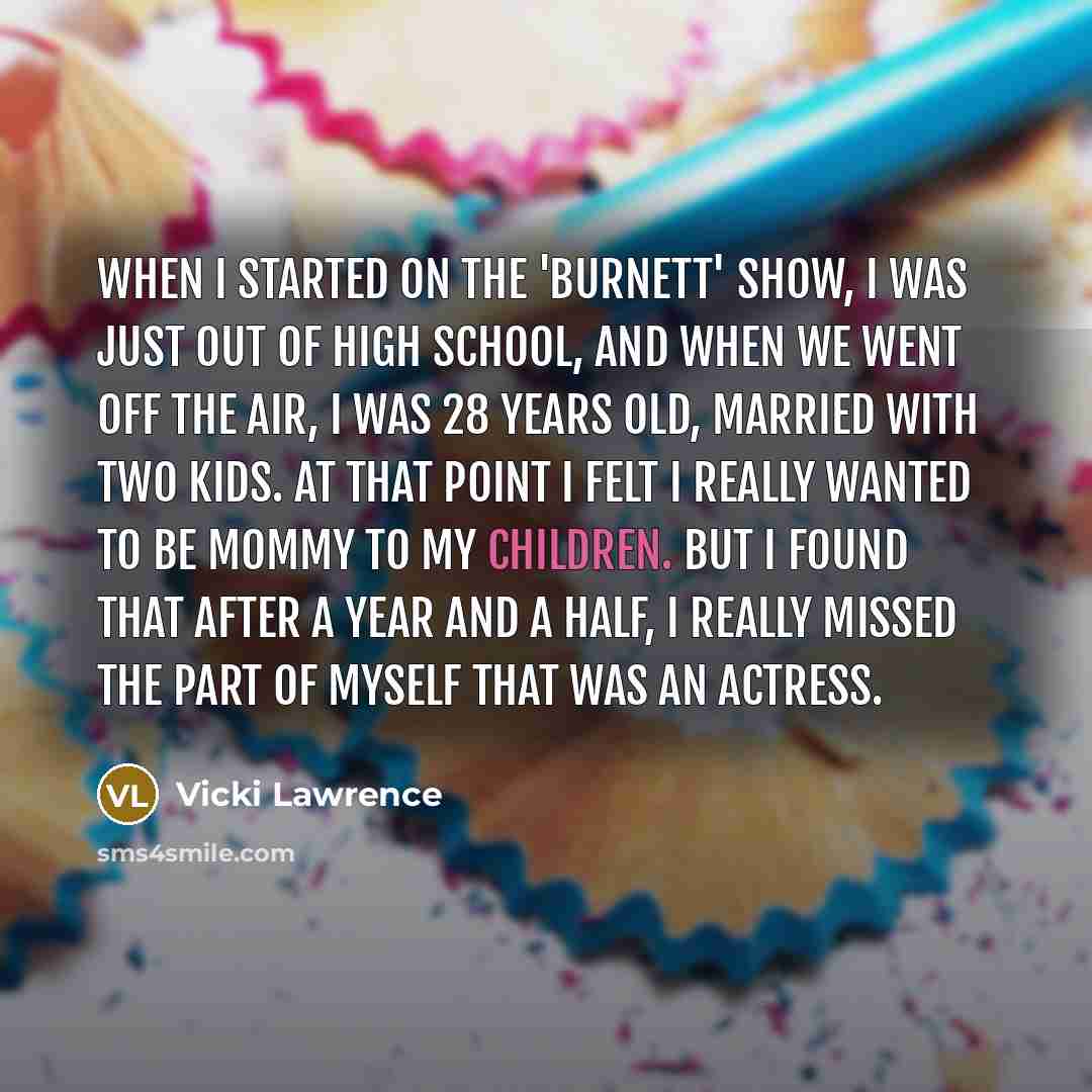 “When I started on the 'Burnett' show, I was just out of high school, and when we went off the air, I was 28 years old, married with two kids. At that point I felt I really wanted to be mommy to my children. But I found that after a year and a half, I really missed the part of myself that was an…” quote by Vicki Lawrence