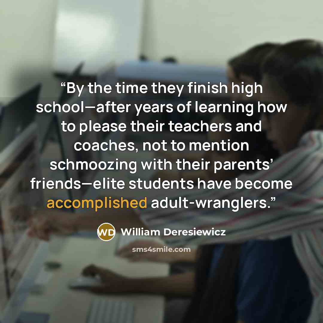 “By the time they finish high school—after years of learning how to please their teachers and coaches, not to mention schmoozing with their parents’ friends—elite students have become accomplished adult-wranglers.” quote by William Deresiewicz