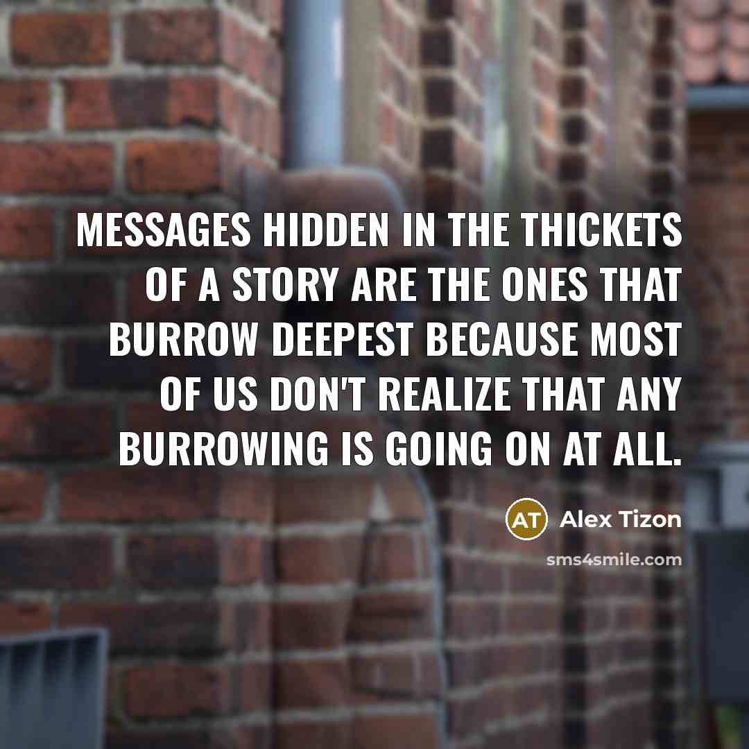 “Messages hidden in the thickets of a story are the ones that burrow deepest because most of us don't realize that any burrowing is going on at all.” quote by Alex Tizon