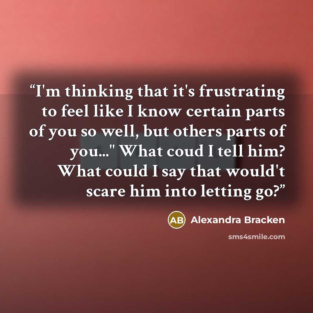 “I'm thinking that it's frustrating to feel like I know certain parts of you so well, but others parts of you..." What coud I tell him? What could I say that would't scare him into letting go?” quote by Alexandra Bracken