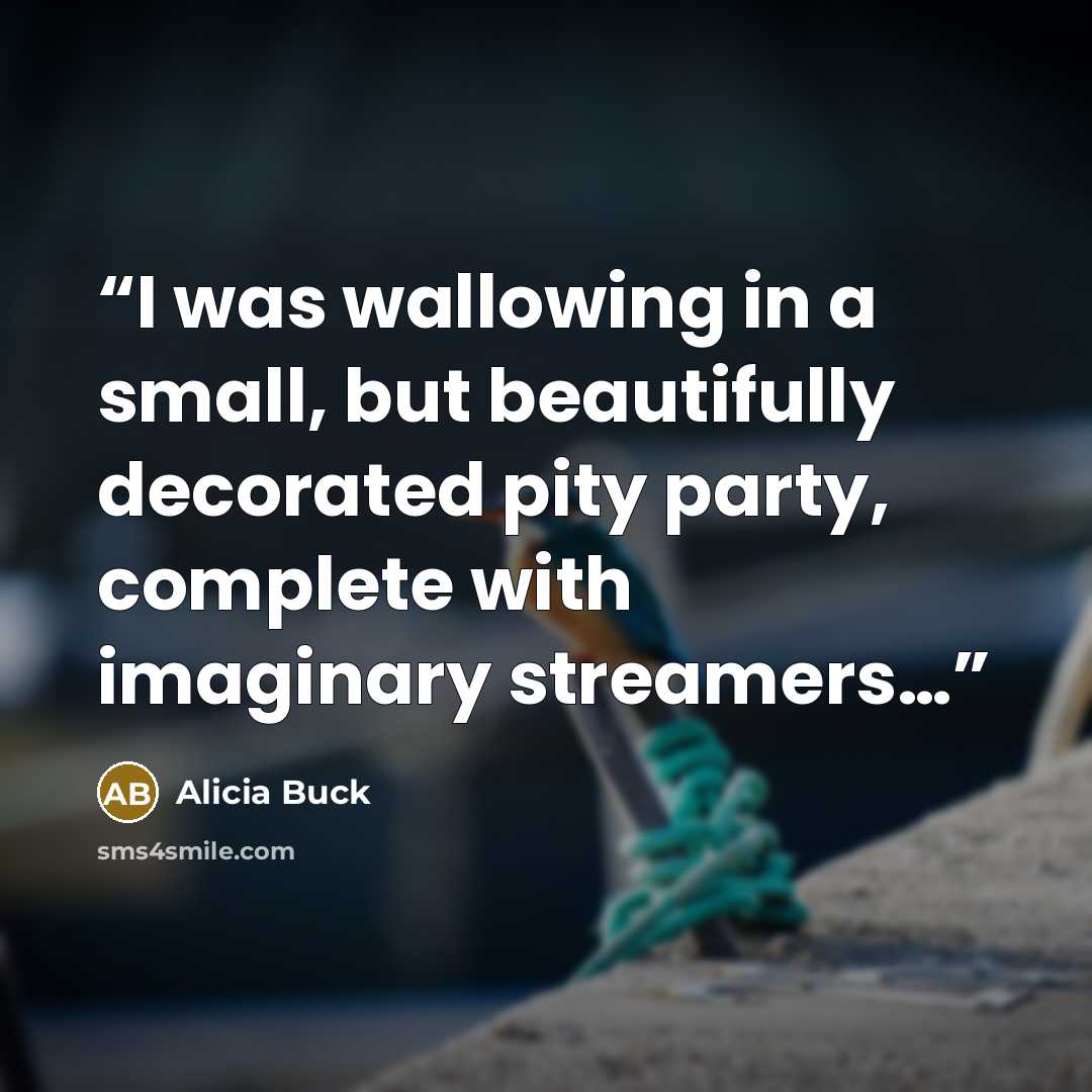 “I was wallowing in a small, but beautifully decorated pity party, complete with imaginary streamers…” quote by Alicia Buck
