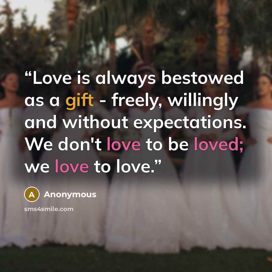 “Love is always bestowed as a gift - freely, willingly and without expectations. We don't love to be loved; we love to love.” quote by Anonymous