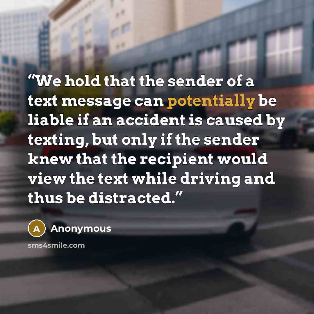 “We hold that the sender of a text message can potentially be liable if an accident is caused by texting, but only if the sender knew that the recipient would view the text while driving and thus be distracted.” quote by Anonymous