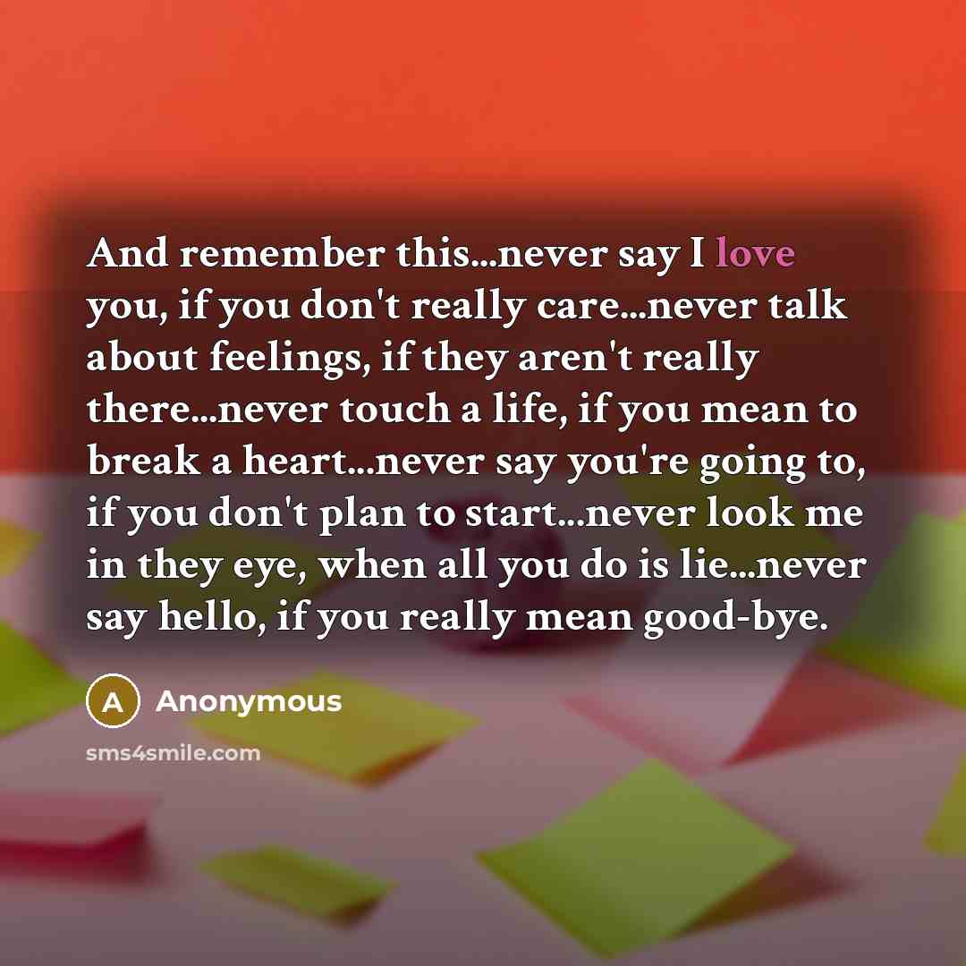 “And remember this...never say I love you, if you don't really care...never talk about feelings, if they aren't really there...never touch a life, if you mean to break a heart...never say you're going to, if you don't plan to start...never look me in they eye, when all you do is lie...never say…” quote by Anonymous