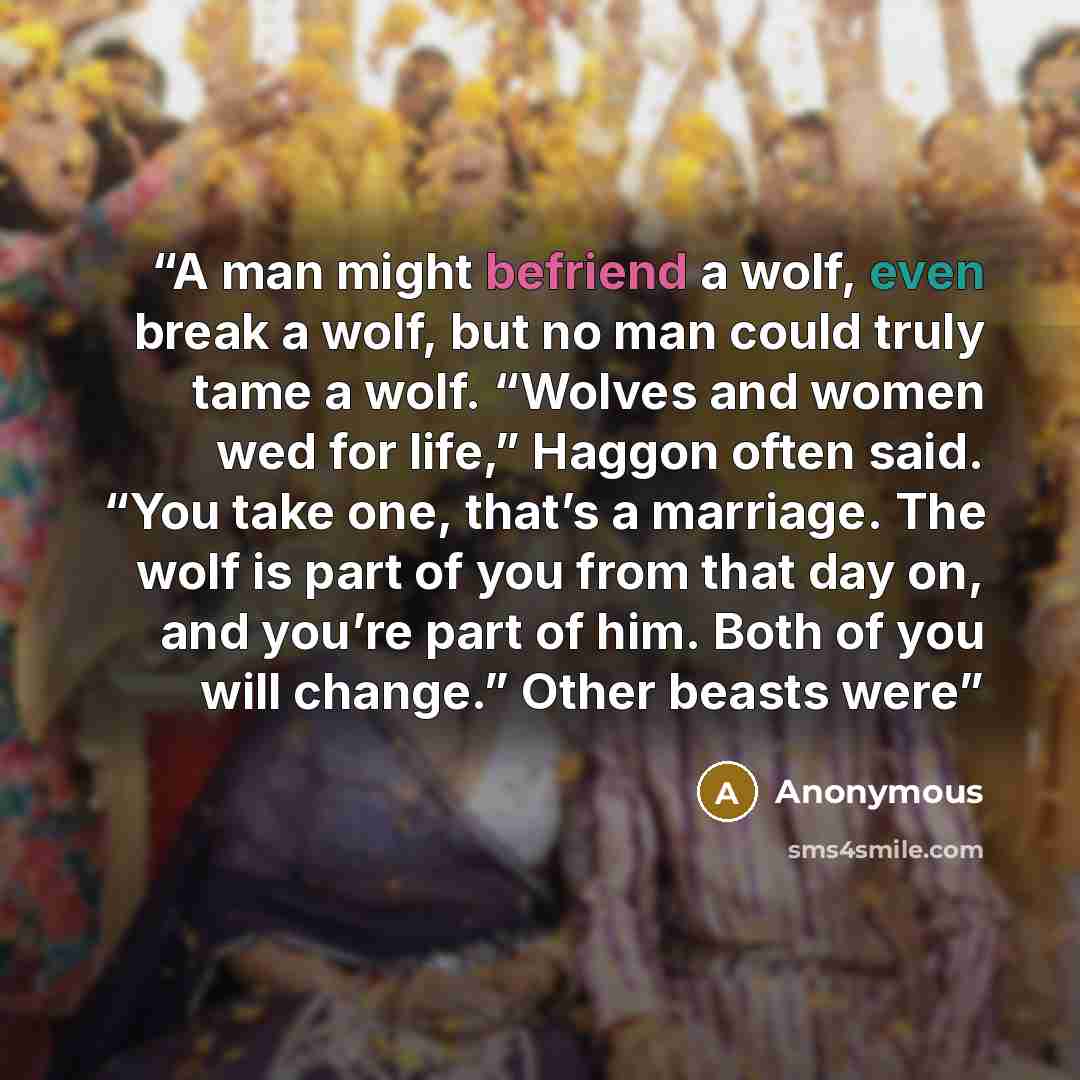“A man might befriend a wolf, even break a wolf, but no man could truly tame a wolf. “Wolves and women wed for life,” Haggon often said. “You take one, that’s a marriage. The wolf is part of you from that day on, and you’re part of him. Both of you will change.” Other beasts were” quote by Anonymous