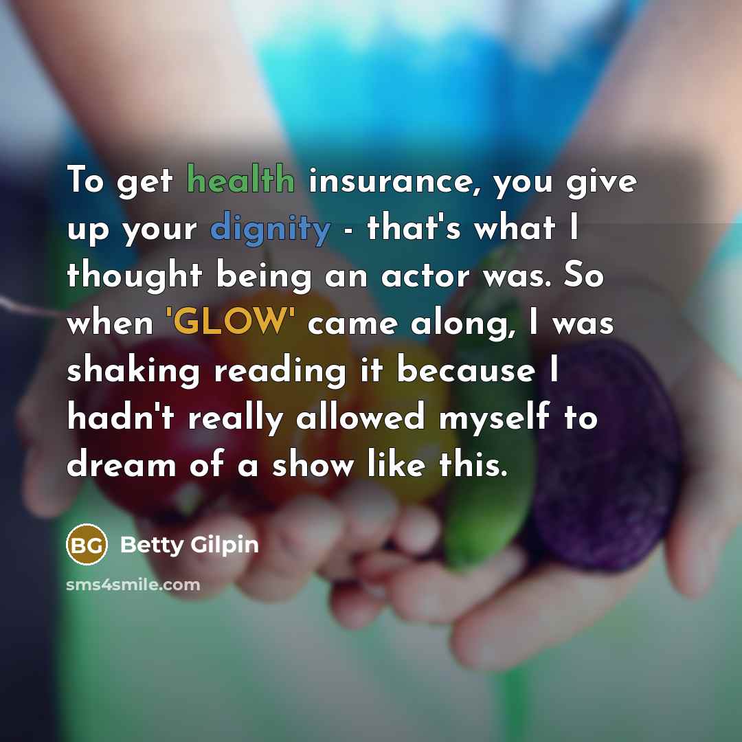 “To get health insurance, you give up your dignity - that's what I thought being an actor was. So when 'GLOW' came along, I was shaking reading it because I hadn't really allowed myself to dream of a show like this.” quote by Betty Gilpin