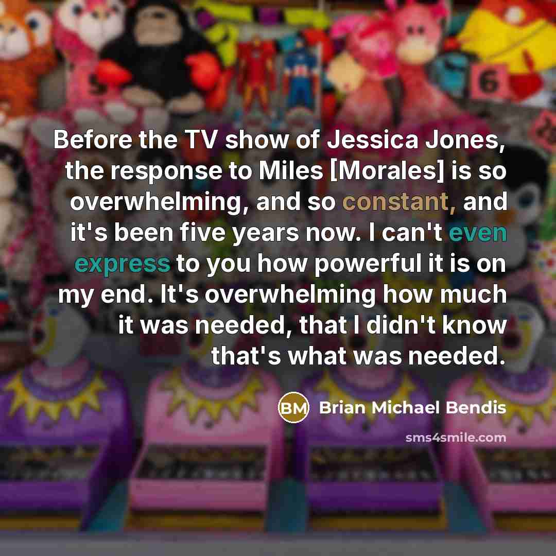 “Before the TV show of Jessica Jones, the response to Miles [Morales] is so overwhelming, and so constant, and it's been five years now. I can't even express to you how powerful it is on my end. It's overwhelming how much it was needed, that I didn't know that's what was needed.” quote by Brian Michael Bendis