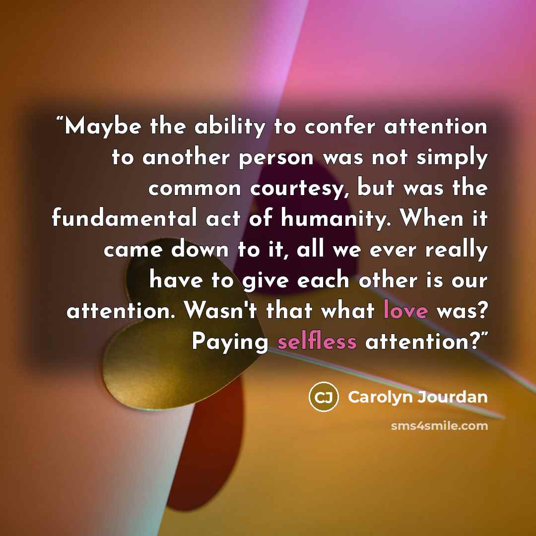 “Maybe the ability to confer attention to another person was not simply common courtesy, but was the fundamental act of humanity. When it came down to it, all we ever really have to give each other is our attention. Wasn't that what love was? Paying selfless attention?” quote by Carolyn Jourdan