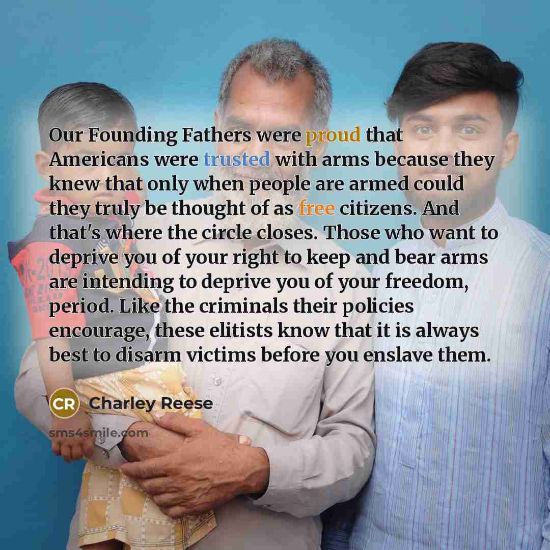“Our Founding Fathers were proud that Americans were trusted with arms because they knew that only when people are armed could they truly be thought of as free citizens. And that's where the circle closes. Those who want to deprive you of your right to keep and bear arms are intending to deprive…” quote by Charley Reese