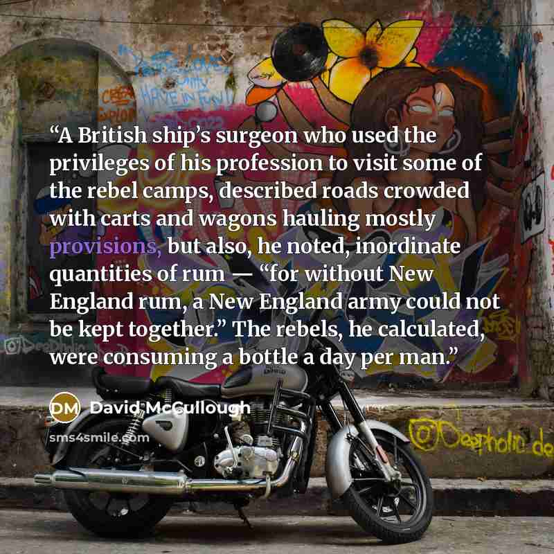 “A British ship’s surgeon who used the privileges of his profession to visit some of the rebel camps, described roads crowded with carts and wagons hauling mostly provisions, but also, he noted, inordinate quantities of rum — “for without New England rum, a New England army could not be kept…” quote by David McCullough