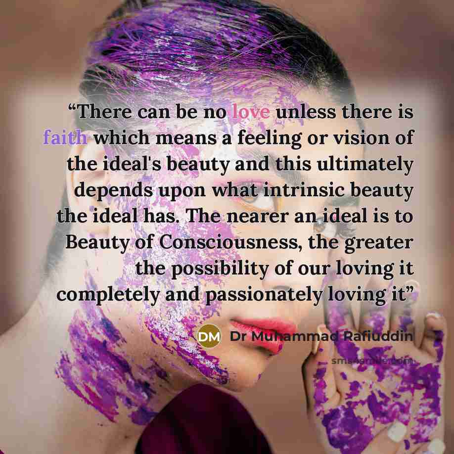 “There can be no love unless there is faith which means a feeling or vision of the ideal's beauty and this ultimately depends upon what intrinsic beauty the ideal has. The nearer an ideal is to Beauty of Consciousness, the greater the possibility of our loving it completely and passionately loving it” quote by Dr Muhammad Rafiuddin