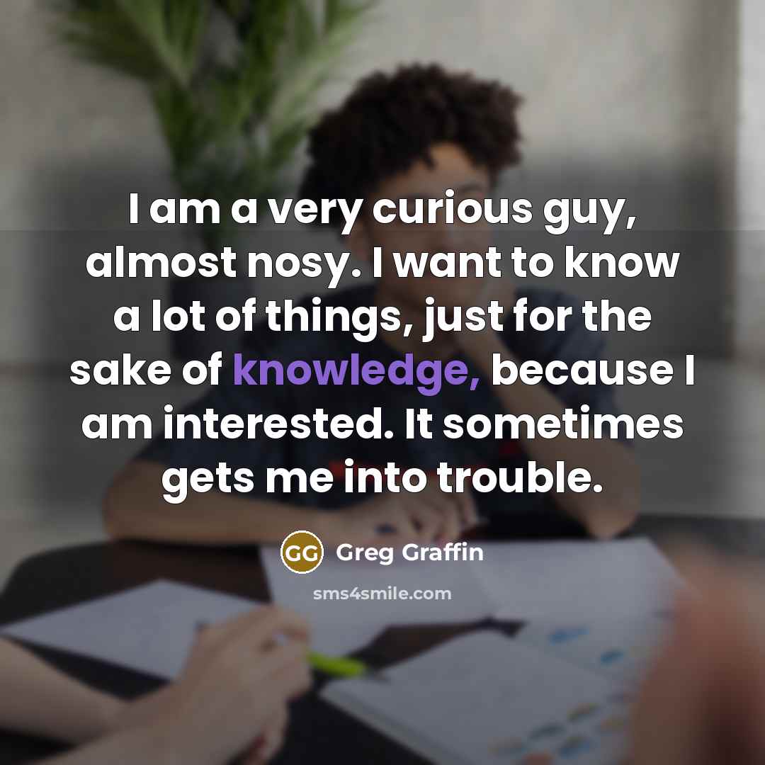 “I am a very curious guy, almost nosy. I want to know a lot of things, just for the sake of knowledge, because I am interested. It sometimes gets me into trouble.” quote by Greg Graffin