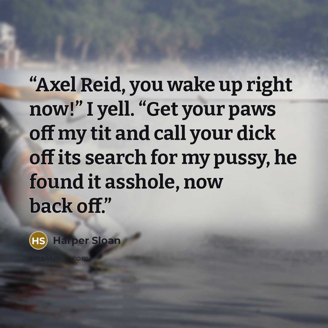 “Axel Reid, you wake up right now!” I yell. “Get your paws off my tit and call your dick off its search for my pussy, he found it asshole, now back off.” quote by Harper Sloan