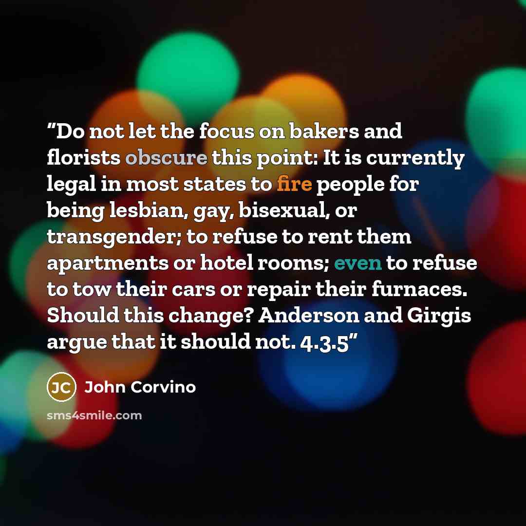“Do not let the focus on bakers and florists obscure this point: It is currently legal in most states to fire people for being lesbian, gay, bisexual, or transgender; to refuse to rent them apartments or hotel rooms; even to refuse to tow their cars or repair their furnaces. Should this change?…” quote by John Corvino