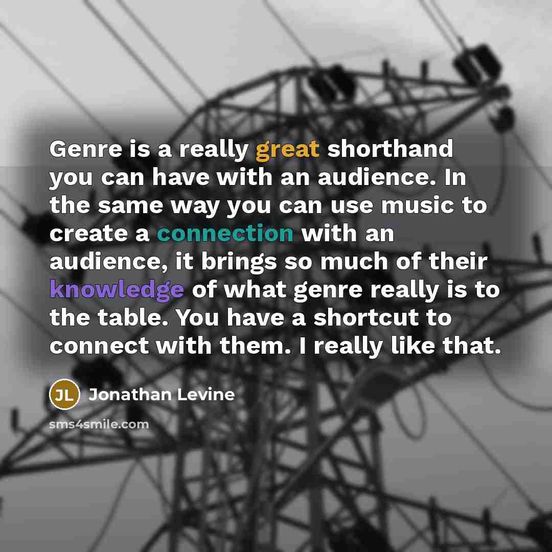 “Genre is a really great shorthand you can have with an audience. In the same way you can use music to create a connection with an audience, it brings so much of their knowledge of what genre really is to the table. You have a shortcut to connect with them. I really like that.” quote by Jonathan Levine