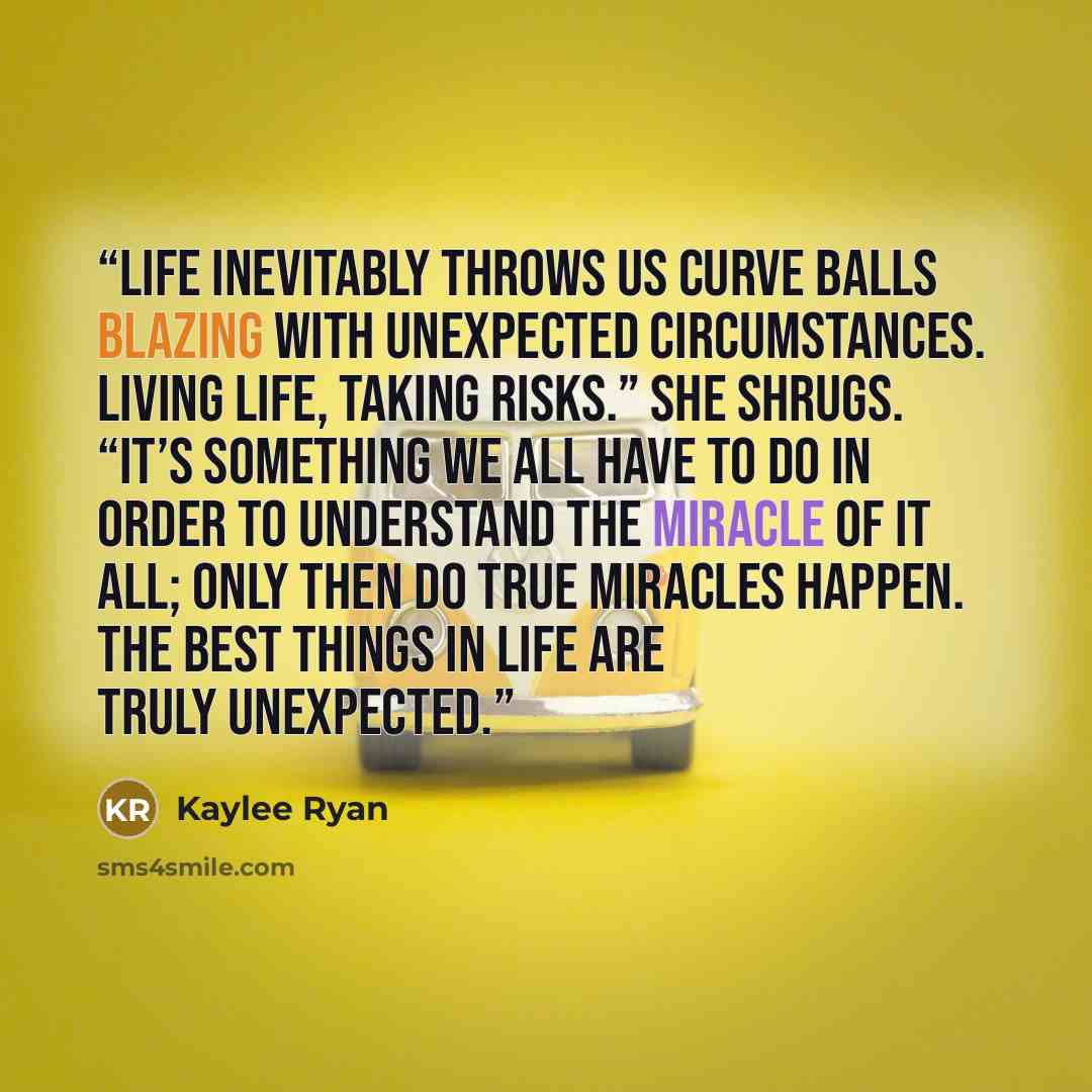 “Life inevitably throws us curve balls blazing with unexpected circumstances. Living life, taking risks.” She shrugs. “It’s something we all have to do in order to understand the miracle of it all; only then do true miracles happen. The best things in life are truly unexpected.” quote by Kaylee Ryan
