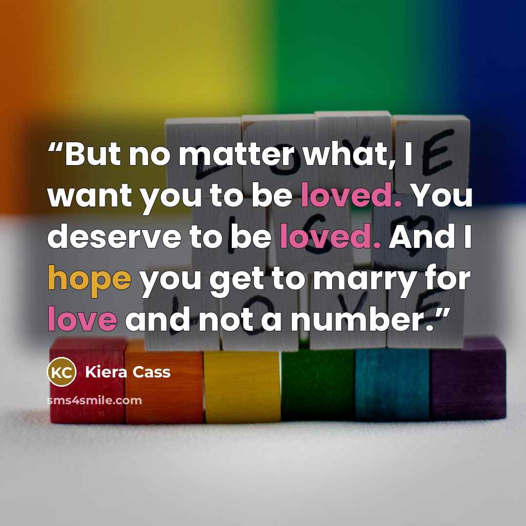 “But no matter what, I want you to be loved. You deserve to be loved. And I hope you get to marry for love and not a number.” quote by Kiera Cass