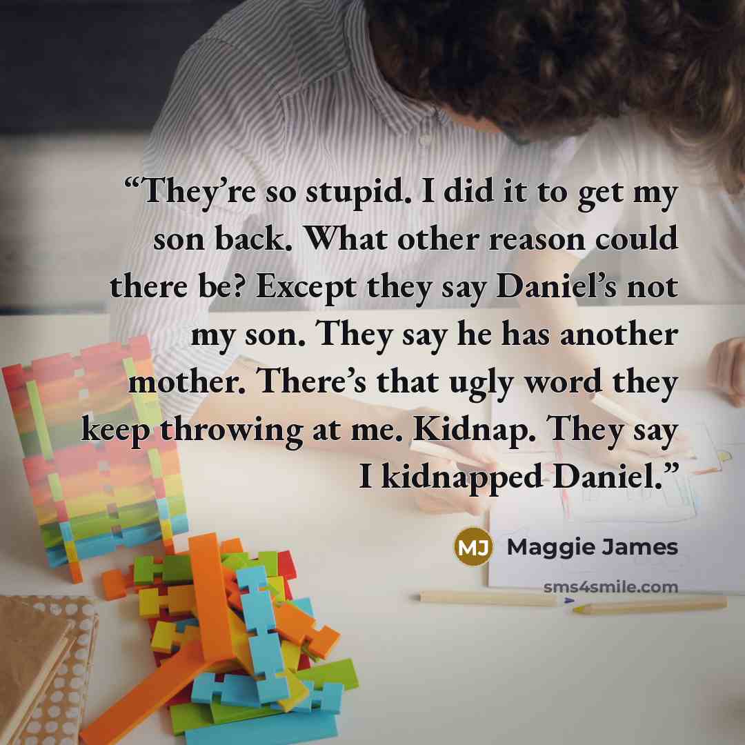 “They’re so stupid. I did it to get my son back. What other reason could there be? Except they say Daniel’s not my son. They say he has another mother. There’s that ugly word they keep throwing at me. Kidnap. They say I kidnapped Daniel.” quote by Maggie James