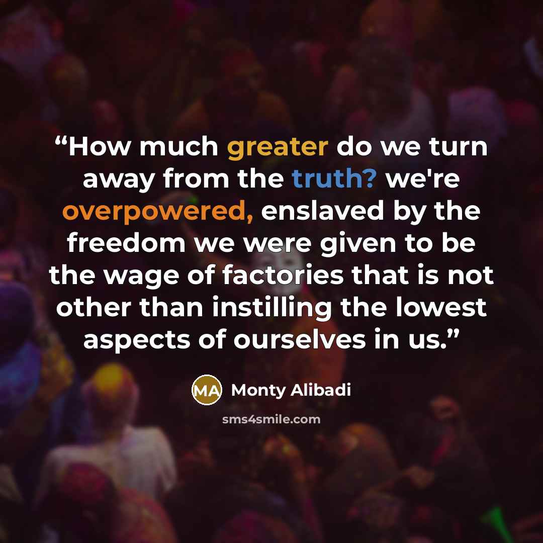 “How much greater do we turn away from the truth? we're overpowered, enslaved by the freedom we were given to be the wage of factories that is not other than instilling the lowest aspects of ourselves in us.” quote by Monty Alibadi