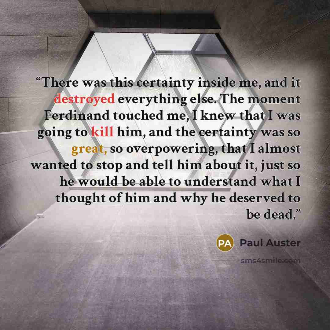 “There was this certainty inside me, and it destroyed everything else. The moment Ferdinand touched me, I knew that I was going to kill him, and the certainty was so great, so overpowering, that I almost wanted to stop and tell him about it, just so he would be able to understand what I thought of…” quote by Paul Auster