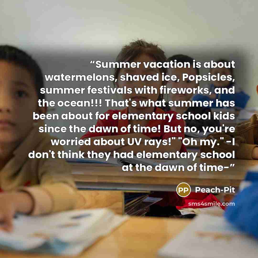 “Summer vacation is about watermelons, shaved ice, Popsicles, summer festivals with fireworks, and the ocean!!! That's what summer has been about for elementary school kids since the dawn of time! But no, you're worried about UV rays!" "Oh my." -I don't think they had elementary school at the dawn…” quote by Peach-Pit