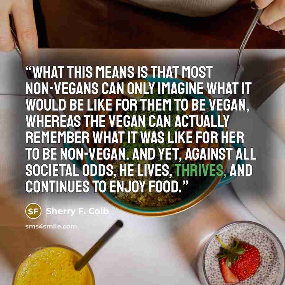 “What this means is that most non-vegans can only imagine what it would be like for them to be vegan, whereas the vegan can actually remember what it was like for her to be non-vegan. And yet, against all societal odds, he lives, thrives, and continues to enjoy food.” quote by Sherry F. Colb