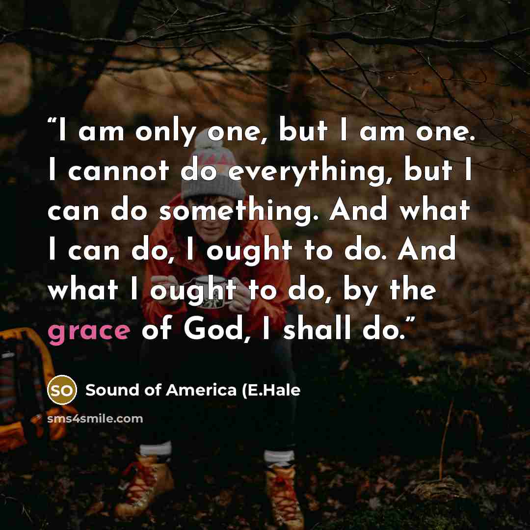 “I am only one, but I am one. I cannot do everything, but I can do something. And what I can do, I ought to do. And what I ought to do, by the grace of God, I shall do.” quote by Sound of America (E.Hale