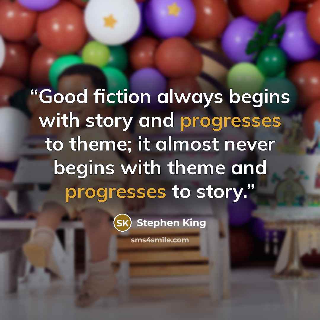 “Good fiction always begins with story and progresses to theme; it almost never begins with theme and progresses to story.” quote by Stephen King