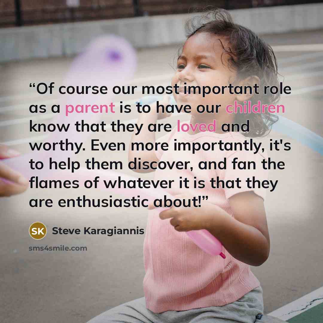 “Of course our most important role as a parent is to have our children know that they are loved and worthy. Even more importantly, it's to help them discover, and fan the flames of whatever it is that they are enthusiastic about!” quote by Steve Karagiannis