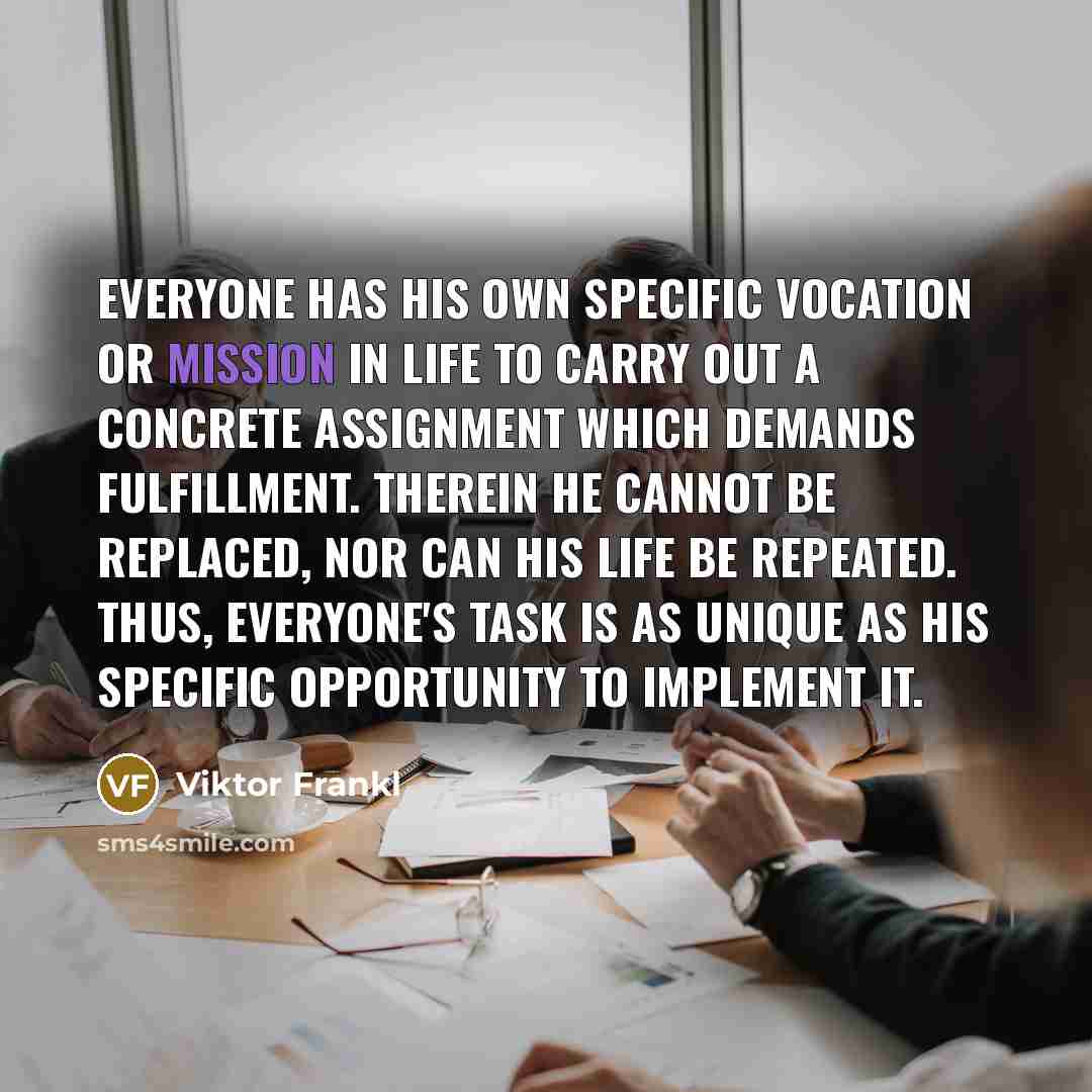 “Everyone has his own specific vocation or mission in life to carry out a concrete assignment which demands fulfillment. Therein he cannot be replaced, nor can his life be repeated. Thus, everyone's task is as unique as his specific opportunity to implement it.” quote by Viktor Frankl