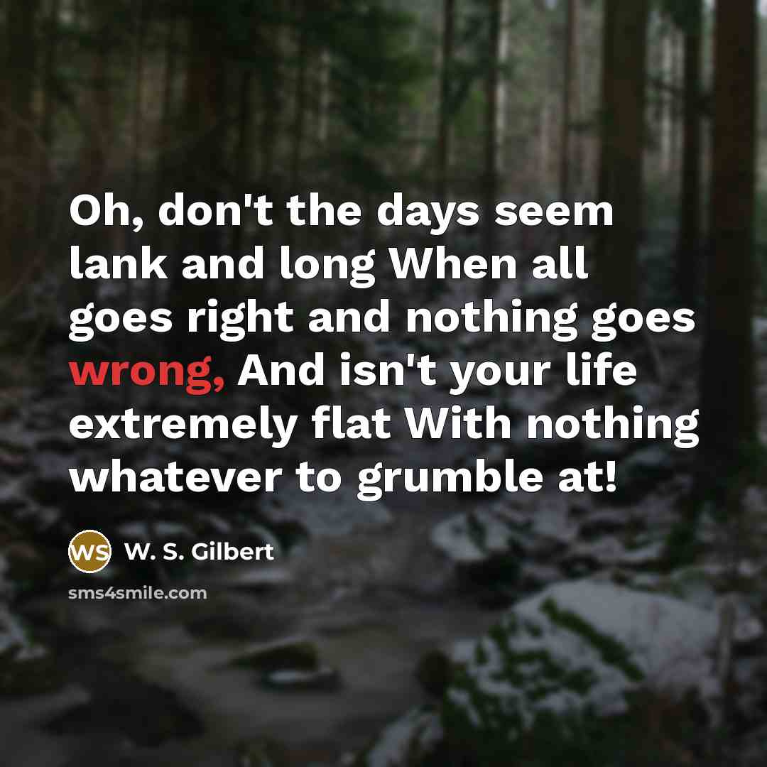 “Oh, don't the days seem lank and long When all goes right and nothing goes wrong, And isn't your life extremely flat With nothing whatever to grumble at!” quote by W. S. Gilbert