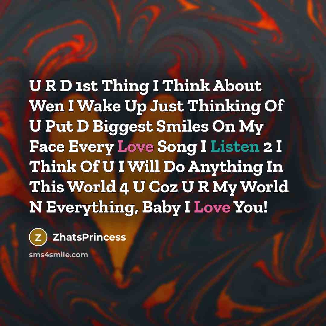 “U R D 1st Thing I Think About Wen I Wake Up Just Thinking Of U Put D Biggest Smiles On My Face Every Love Song I Listen 2 I Think Of U I Will Do Anything In This World 4 U Coz U R My World N Everything, Baby I Love You!” quote by ZhatsPrincess