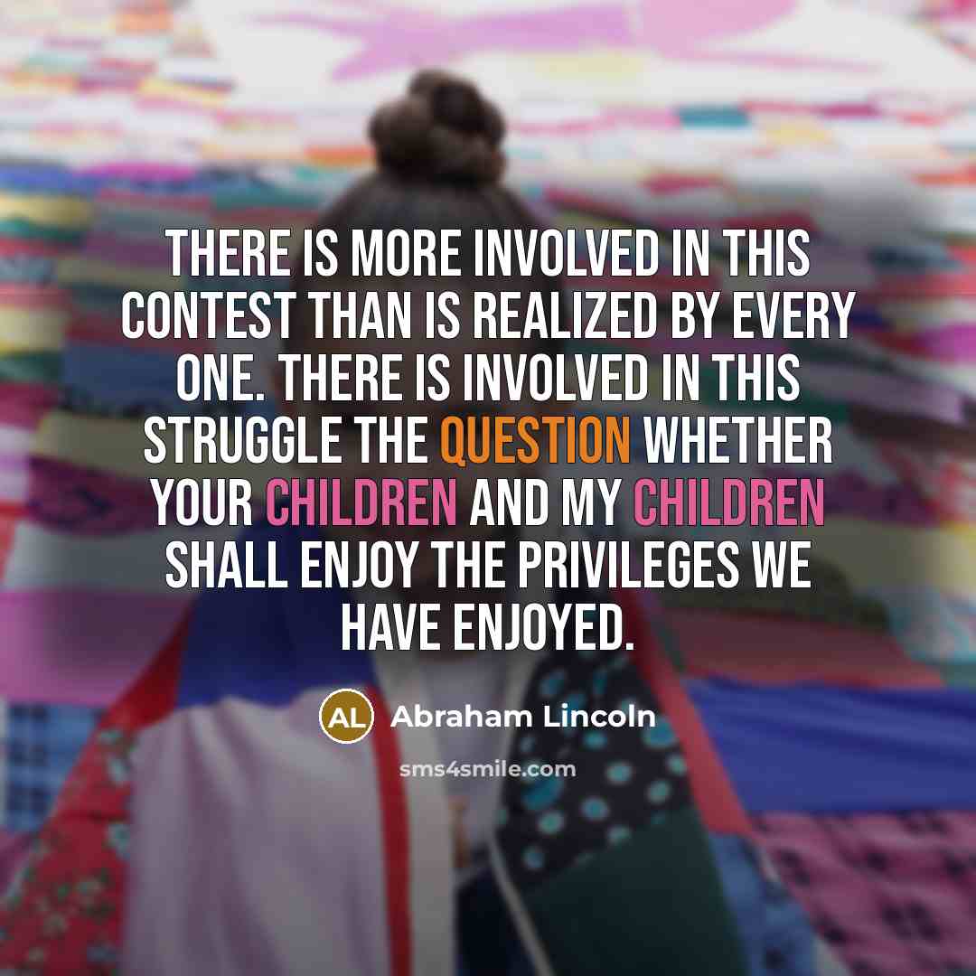“There is more involved in this contest than is realized by every one. There is involved in this struggle the question whether your children and my children shall enjoy the privileges we have enjoyed.” quote by Abraham Lincoln