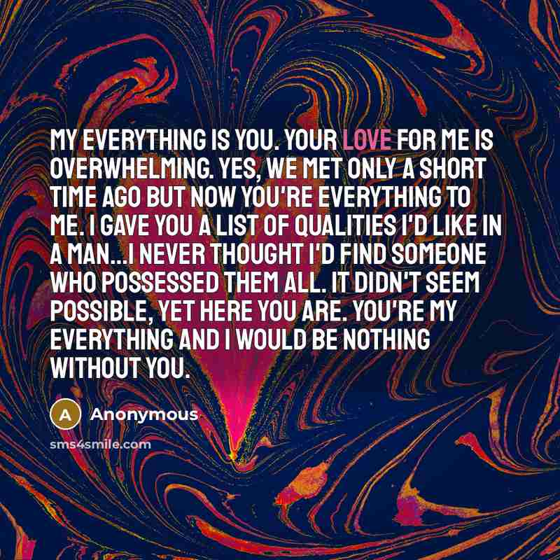 “My everything is you. Your love for me is overwhelming. Yes, we met only a short time ago but now you're everything to me. I gave you a list of qualities I'd like in a man…I never thought I'd find someone who possessed them all. It didn't seem possible, yet here you are. You're my everything and I…” quote by Anonymous