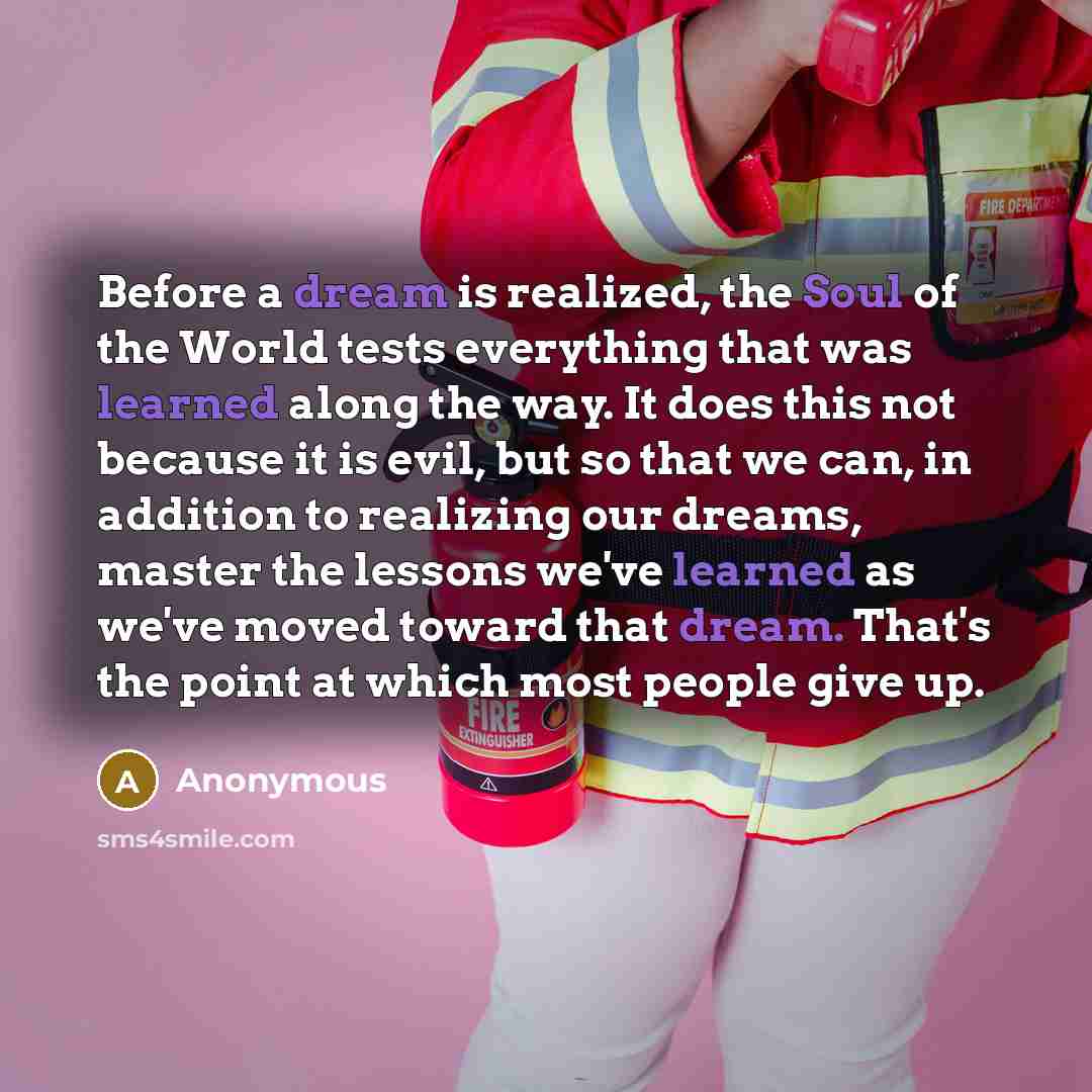 “Before a dream is realized, the Soul of the World tests everything that was learned along the way. It does this not because it is evil, but so that we can, in addition to realizing our dreams, master the lessons we've learned as we've moved toward that dream. That's the point at which most people…” quote by Anonymous