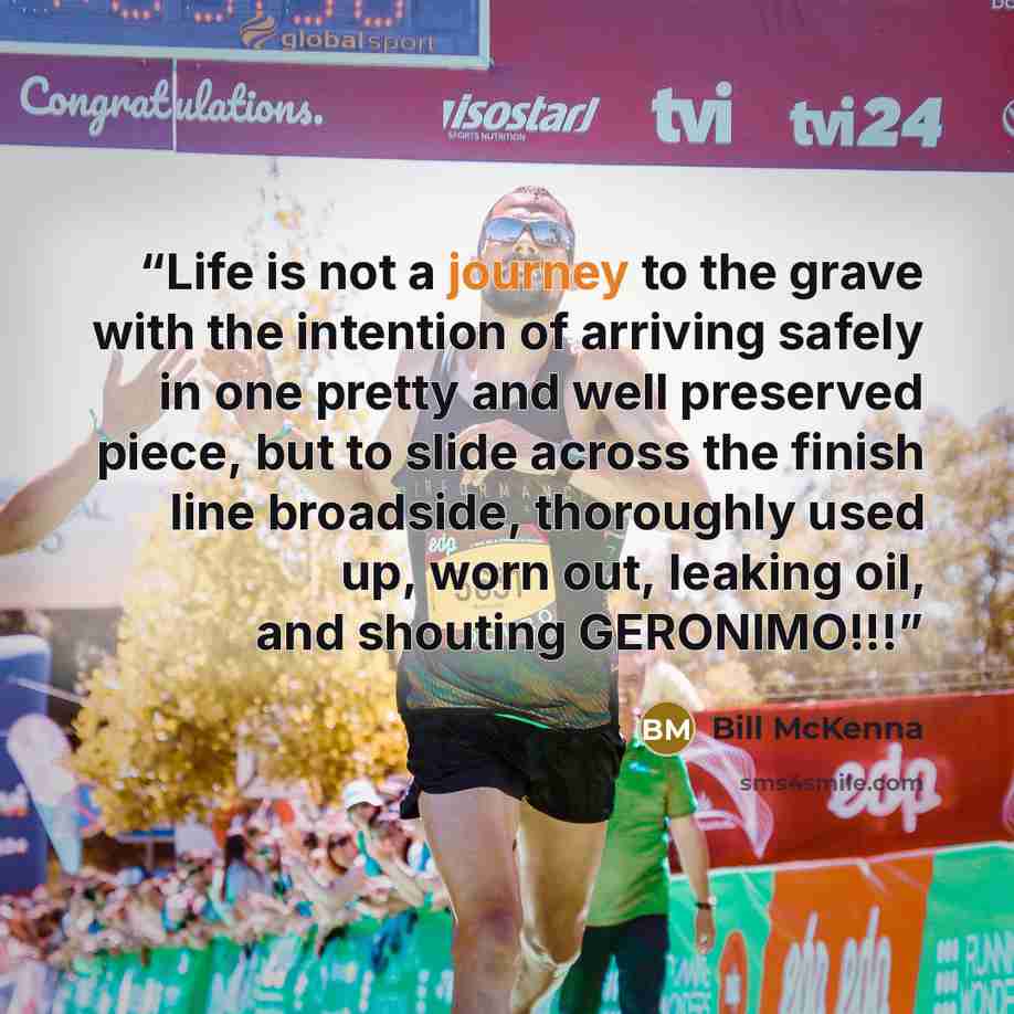 “Life is not a journey to the grave with the intention of arriving safely in one pretty and well preserved piece, but to slide across the finish line broadside, thoroughly used up, worn out, leaking oil, and shouting GERONIMO!!!” quote by Bill McKenna