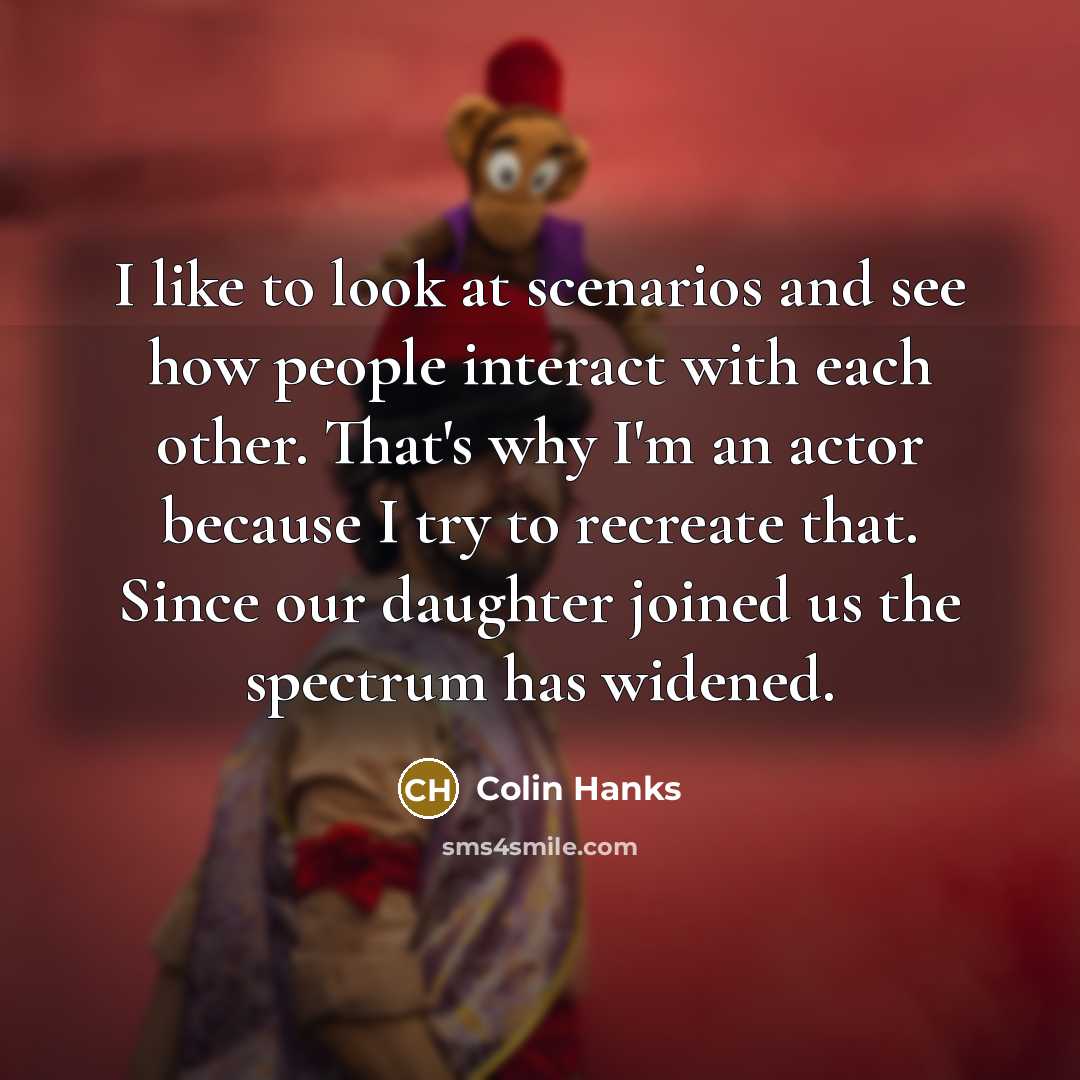 “I like to look at scenarios and see how people interact with each other. That's why I'm an actor because I try to recreate that. Since our daughter joined us the spectrum has widened.” quote by Colin Hanks
