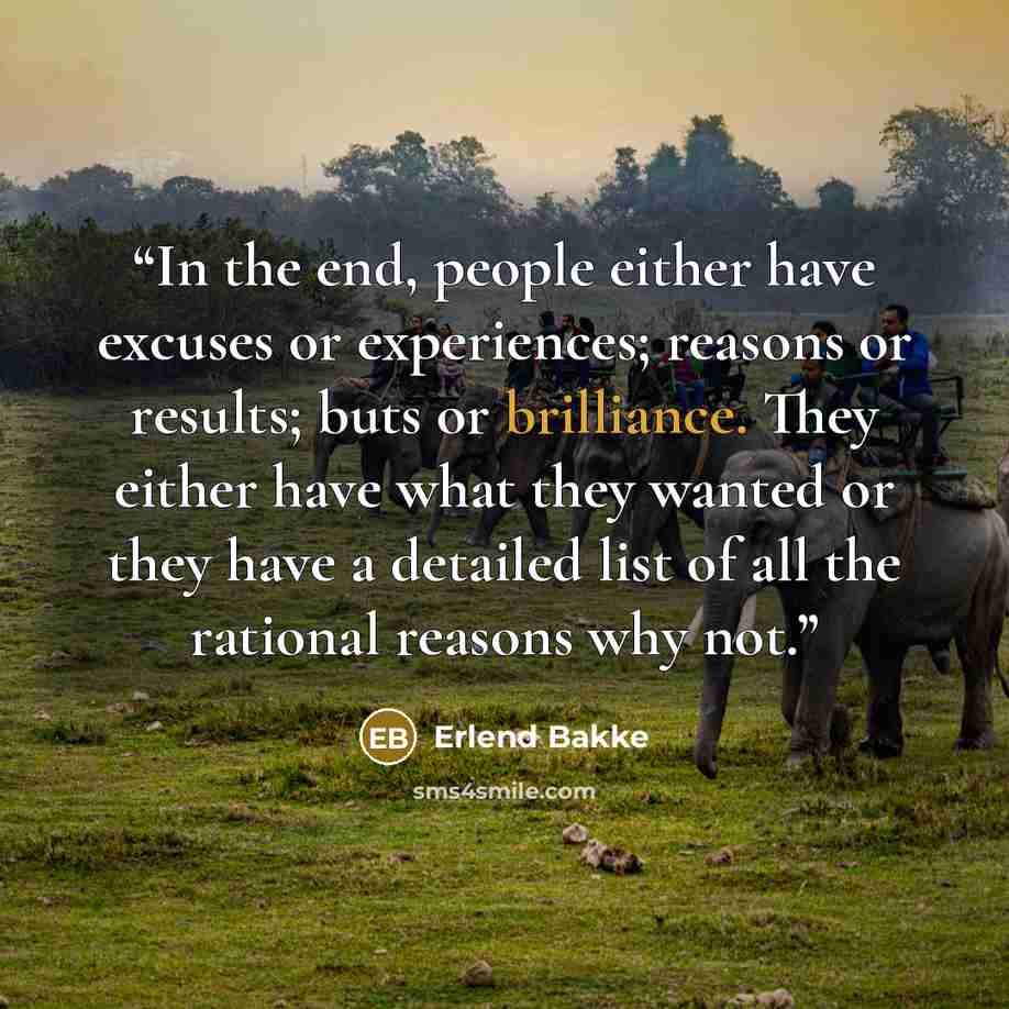 “In the end, people either have excuses or experiences; reasons or results; buts or brilliance. They either have what they wanted or they have a detailed list of all the rational reasons why not.” quote by Erlend Bakke