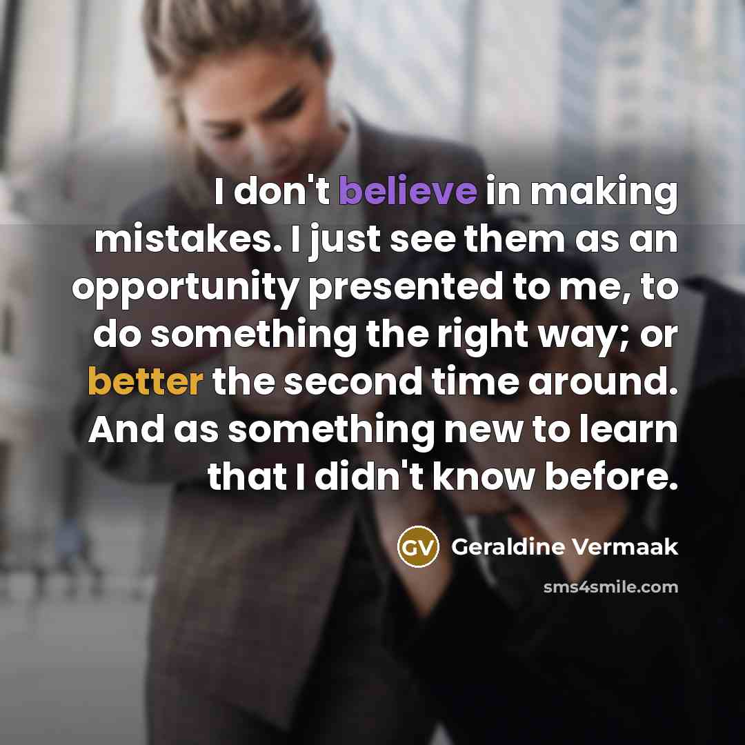 “I don't believe in making mistakes. I just see them as an opportunity presented to me, to do something the right way; or better the second time around. And as something new to learn that I didn't know before.” quote by Geraldine Vermaak