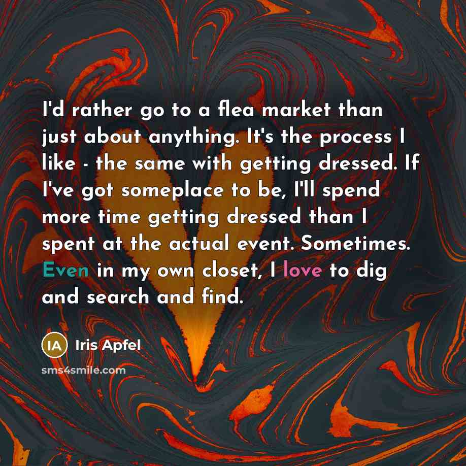 “I'd rather go to a flea market than just about anything. It's the process I like - the same with getting dressed. If I've got someplace to be, I'll spend more time getting dressed than I spent at the actual event. Sometimes. Even in my own closet, I love to dig and search and find.” quote by Iris Apfel