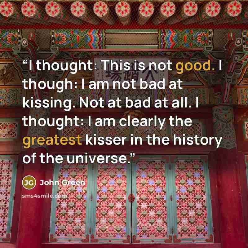 “I thought: This is not good. I though: I am not bad at kissing. Not at bad at all. I thought: I am clearly the greatest kisser in the history of the universe.” quote by John Green