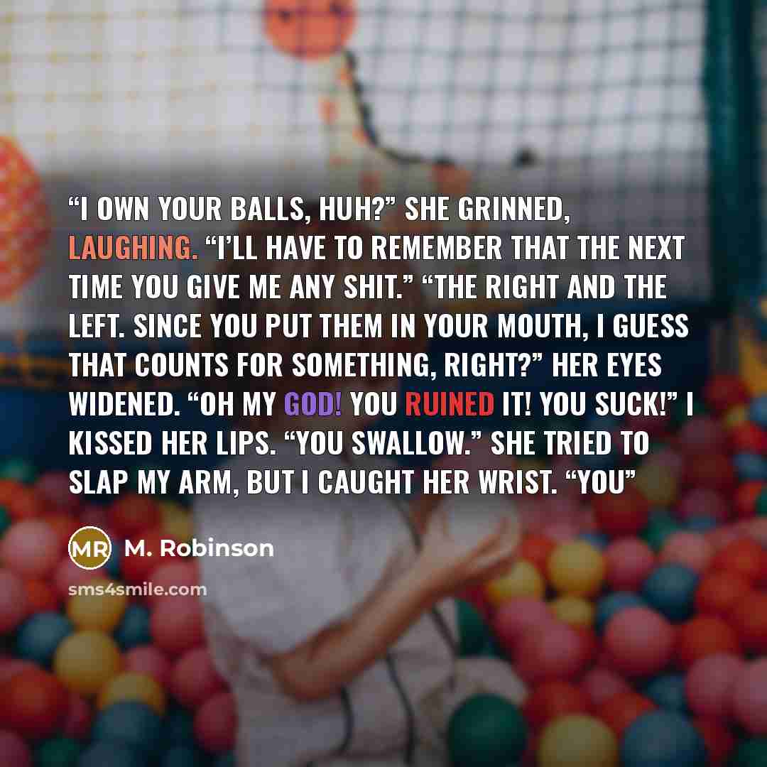 “I own your balls, huh?” she grinned, laughing. “I’ll have to remember that the next time you give me any shit.” “The right and the left. Since you put them in your mouth, I guess that counts for something, right?” Her eyes widened. “Oh my God! You ruined it! You suck!” I kissed her lips. “You…” quote by M. Robinson